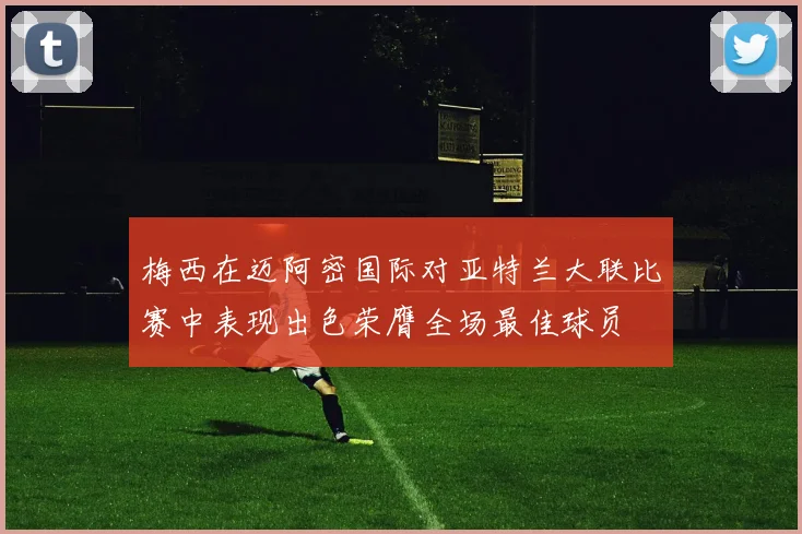 梅西在迈阿密国际对亚特兰大联比赛中表现出色荣膺全场最佳球员
