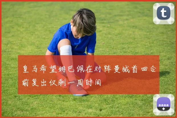 皇马希望姆巴佩在对阵曼城首回合前复出仅剩一周时间