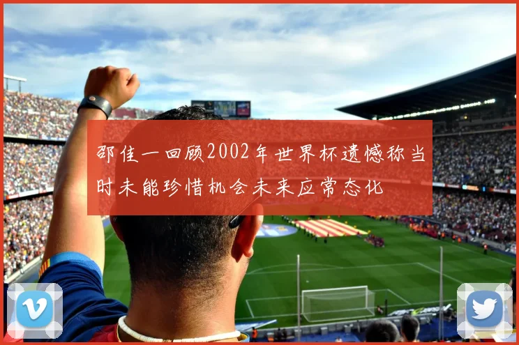 邵佳一回顾2002年世界杯遗憾称当时未能珍惜机会未来应常态化