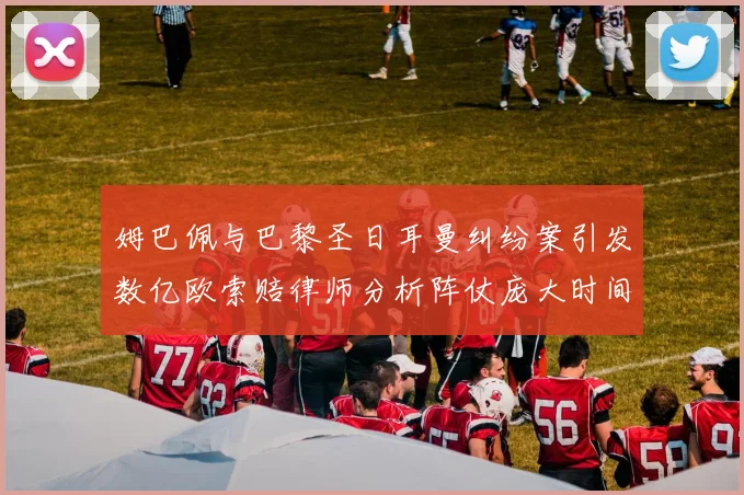 姆巴佩与巴黎圣日耳曼纠纷案引发数亿欧索赔律师分析阵仗庞大时间漫长