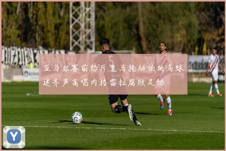 亚马尔赛前怒斥皇马抢劫伯纳乌球迷齐声高唱内格雷拉腐败足协