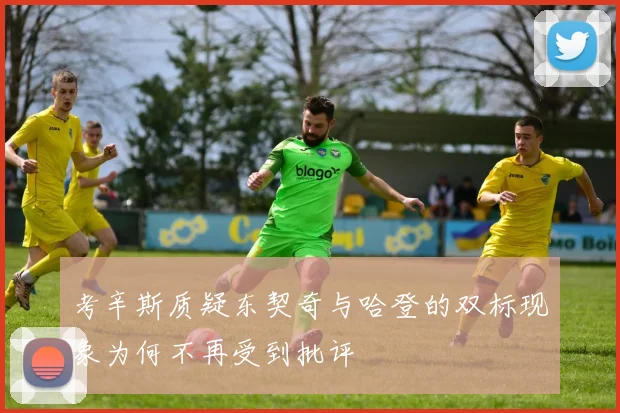 考辛斯质疑东契奇与哈登的双标现象为何不再受到批评