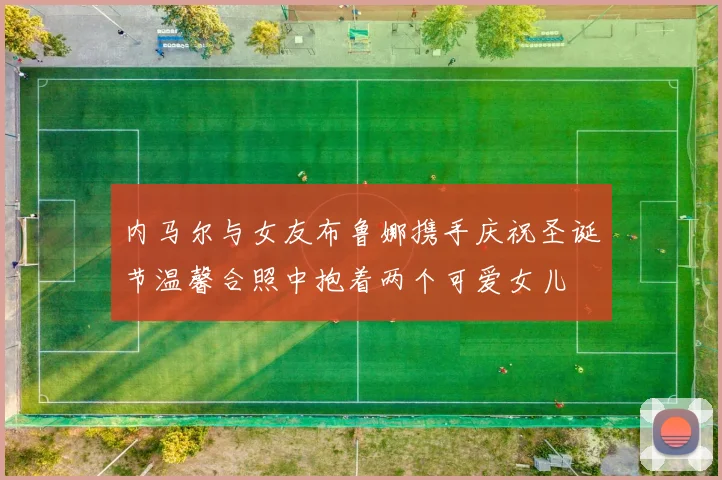 内马尔与女友布鲁娜携手庆祝圣诞节温馨合照中抱着两个可爱女儿