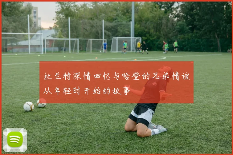 杜兰特深情回忆与哈登的兄弟情谊从年轻时开始的故事