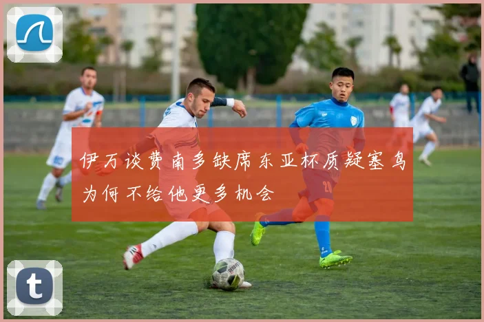 伊万谈费南多缺席东亚杯质疑塞鸟为何不给他更多机会