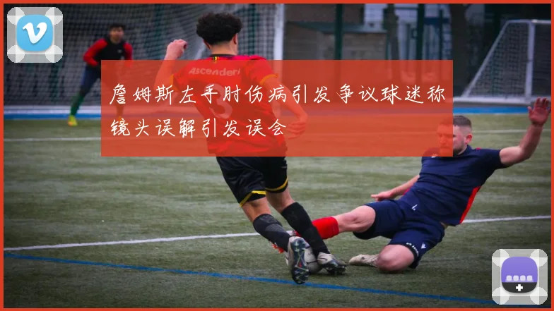 詹姆斯左手肘伤病引发争议球迷称镜头误解引发误会