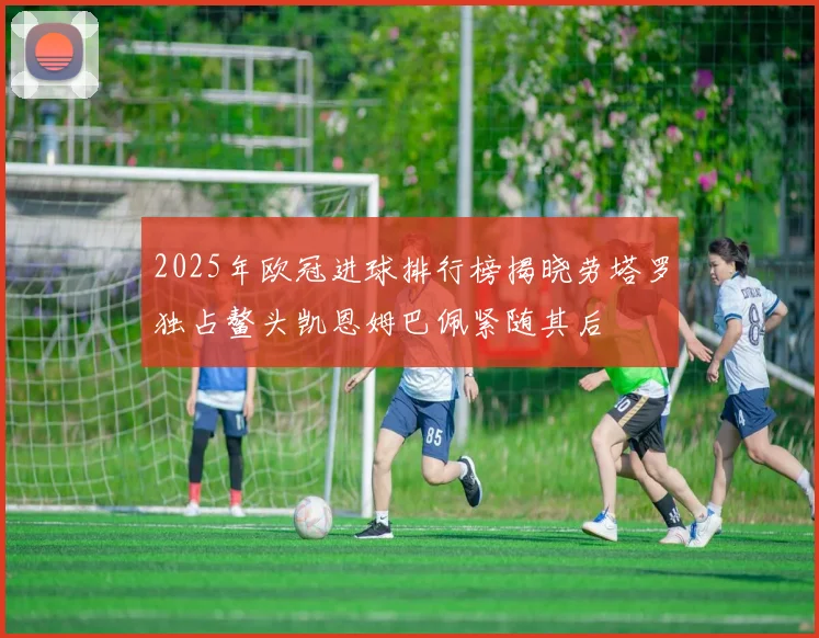 2025年欧冠进球排行榜揭晓劳塔罗独占鳌头凯恩姆巴佩紧随其后