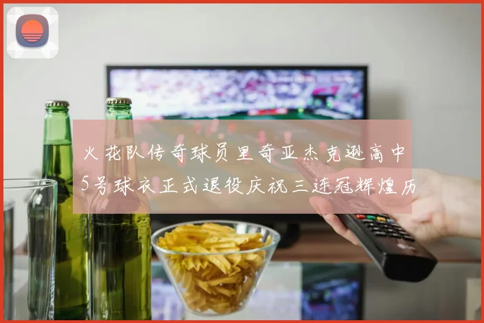 火花队传奇球员里奇亚杰克逊高中5号球衣正式退役庆祝三连冠辉煌历史