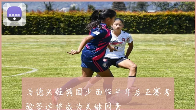马德兴强调国少面临半年后正赛考验签运将成为关键因素