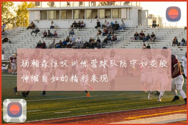 杨瀚森惊叹训练营球队防守如花般伸缩自如的精彩表现