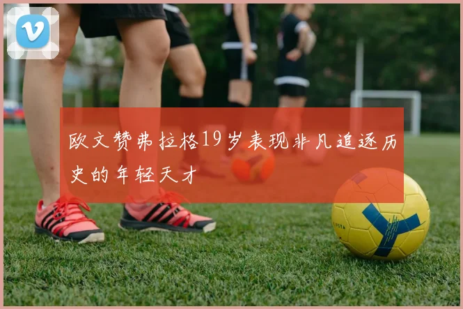 欧文赞弗拉格19岁表现非凡追逐历史的年轻天才