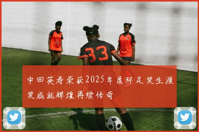 中田英寿荣获2025年度环足奖生涯奖成就辉煌再续传奇