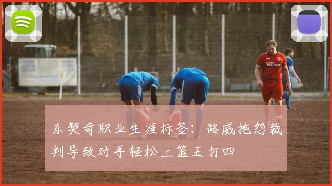 东契奇职业生涯标签：路威抱怨裁判导致对手轻松上篮五打四