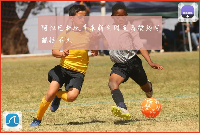 阿拉巴积极寻求新合同皇马续约可能性不大