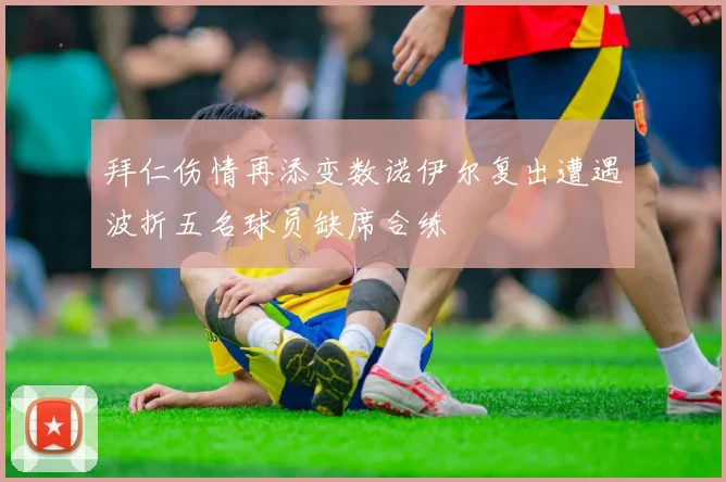 拜仁伤情再添变数诺伊尔复出遭遇波折五名球员缺席合练