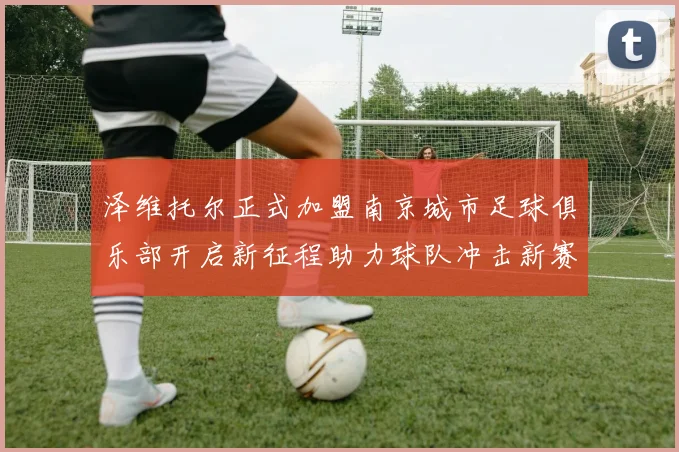 泽维托尔正式加盟南京城市足球俱乐部开启新征程助力球队冲击新赛季