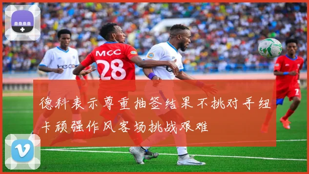 德科表示尊重抽签结果不挑对手纽卡顽强作风客场挑战艰难