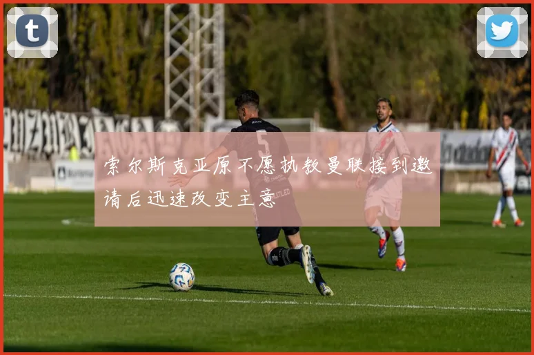 索尔斯克亚原不愿执教曼联接到邀请后迅速改变主意