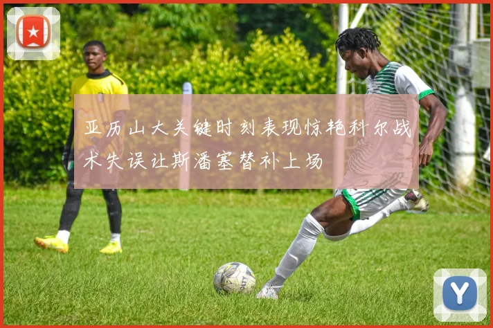 亚历山大关键时刻表现惊艳科尔战术失误让斯潘塞替补上场