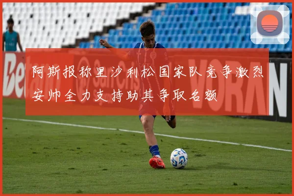 阿斯报称里沙利松国家队竞争激烈安帅全力支持助其争取名额