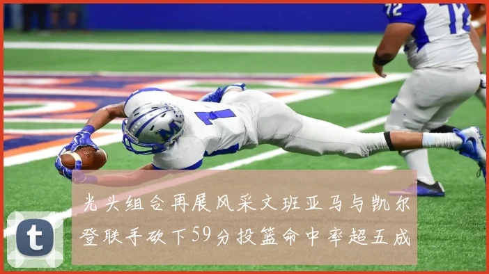 光头组合再展风采文班亚马与凯尔登联手砍下59分投篮命中率超五成