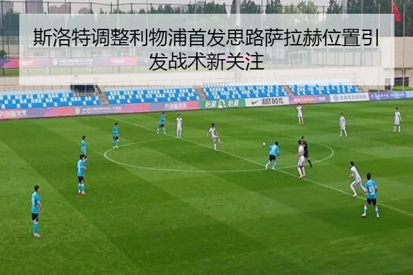 斯洛特调整利物浦首发思路萨拉赫位置引发战术新关注